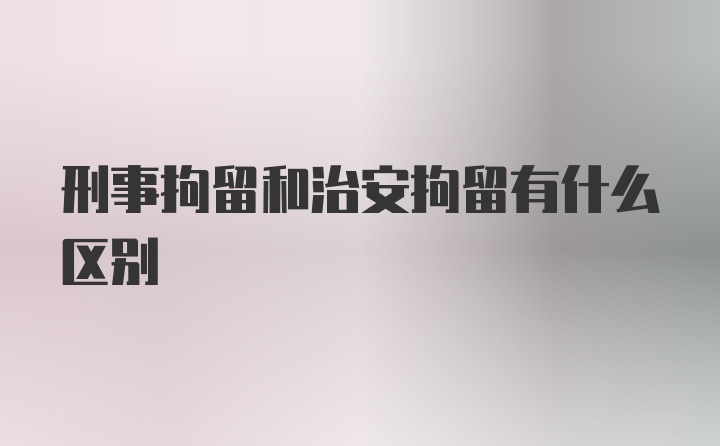 刑事拘留和治安拘留有什么区别