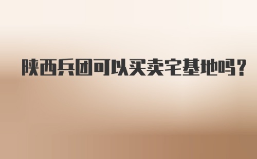 陕西兵团可以买卖宅基地吗？