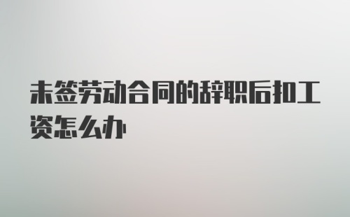 未签劳动合同的辞职后扣工资怎么办