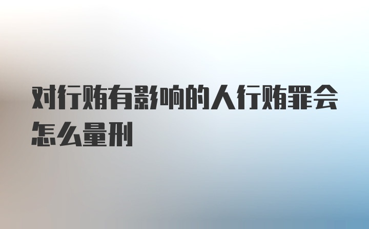 对行贿有影响的人行贿罪会怎么量刑