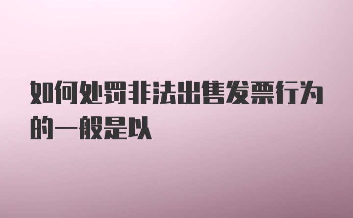 如何处罚非法出售发票行为的一般是以