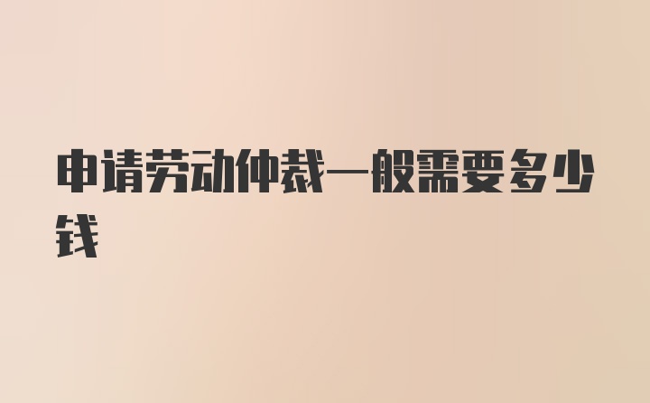 申请劳动仲裁一般需要多少钱