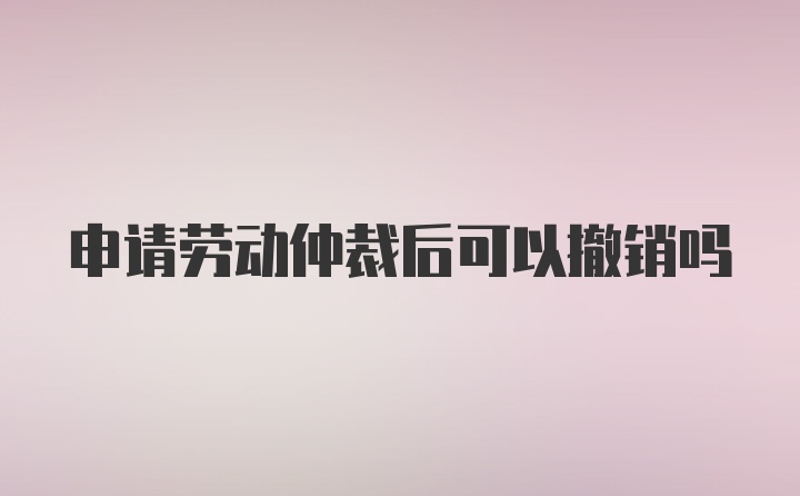 申请劳动仲裁后可以撤销吗