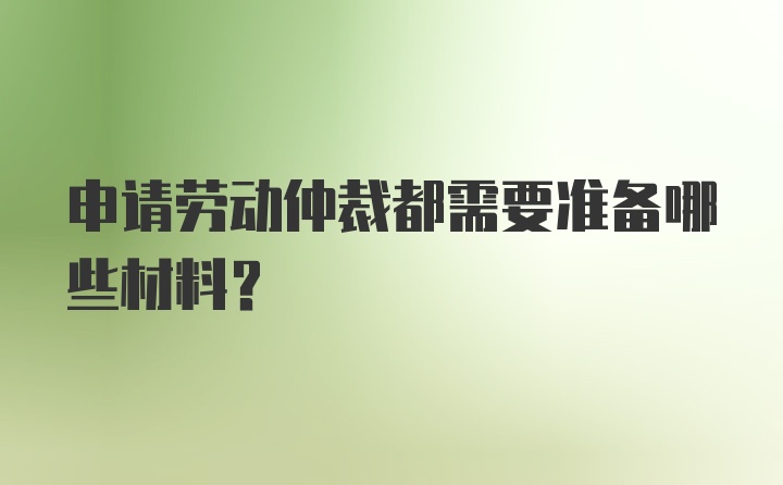 申请劳动仲裁都需要准备哪些材料?