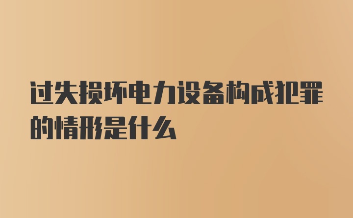 过失损坏电力设备构成犯罪的情形是什么