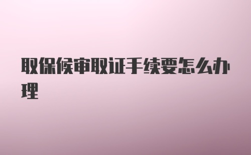 取保候审取证手续要怎么办理