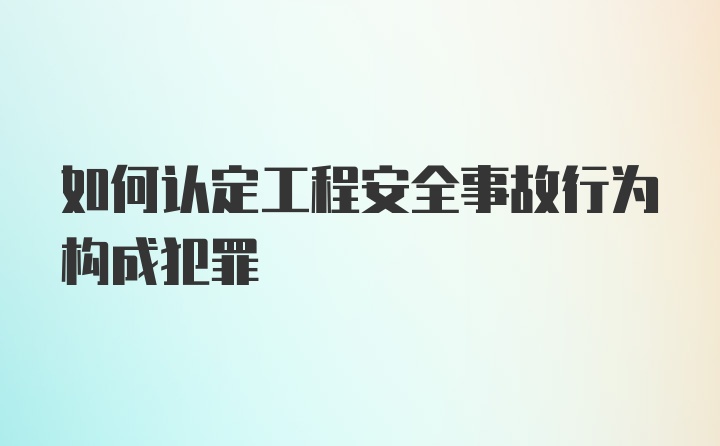 如何认定工程安全事故行为构成犯罪