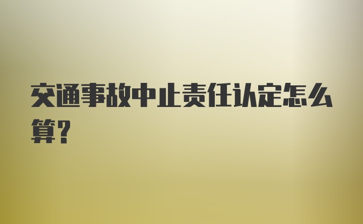 交通事故中止责任认定怎么算？