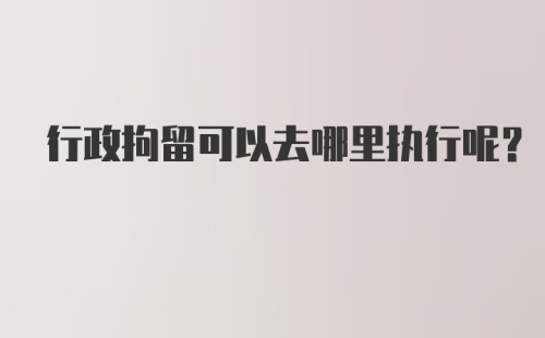 行政拘留可以去哪里执行呢?