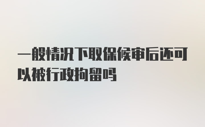 一般情况下取保候审后还可以被行政拘留吗