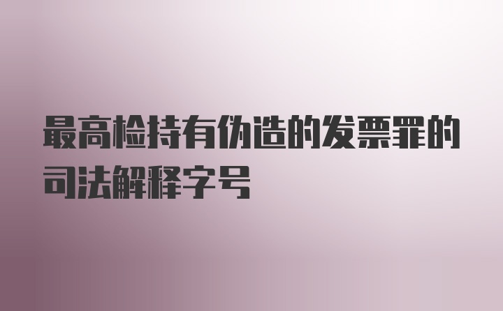 最高检持有伪造的发票罪的司法解释字号