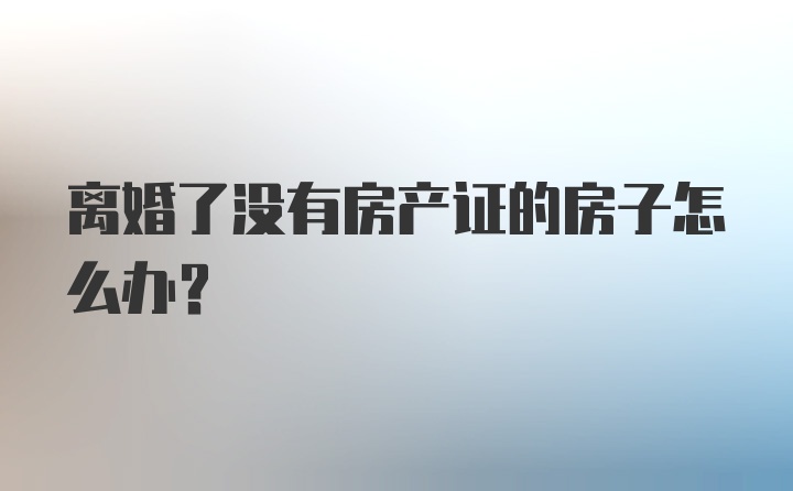 离婚了没有房产证的房子怎么办？