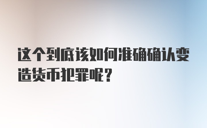 这个到底该如何准确确认变造货币犯罪呢？