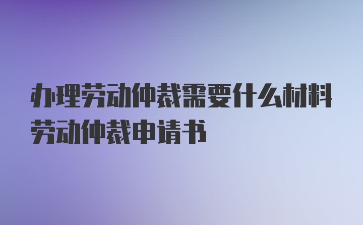 办理劳动仲裁需要什么材料劳动仲裁申请书