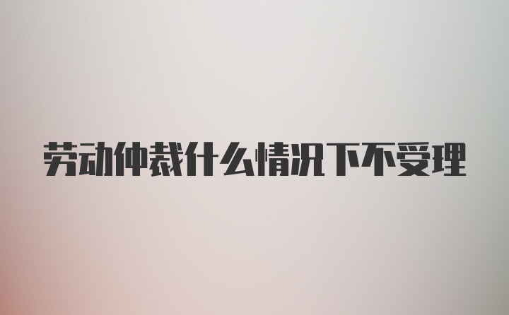 劳动仲裁什么情况下不受理