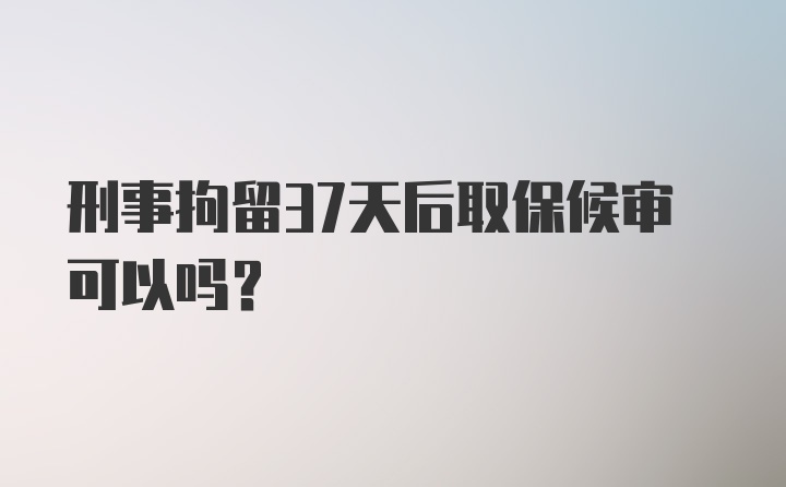 刑事拘留37天后取保候审可以吗?