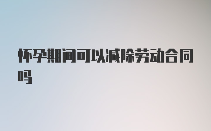 怀孕期间可以减除劳动合同吗