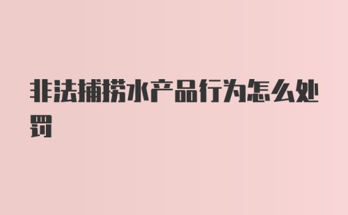 非法捕捞水产品行为怎么处罚