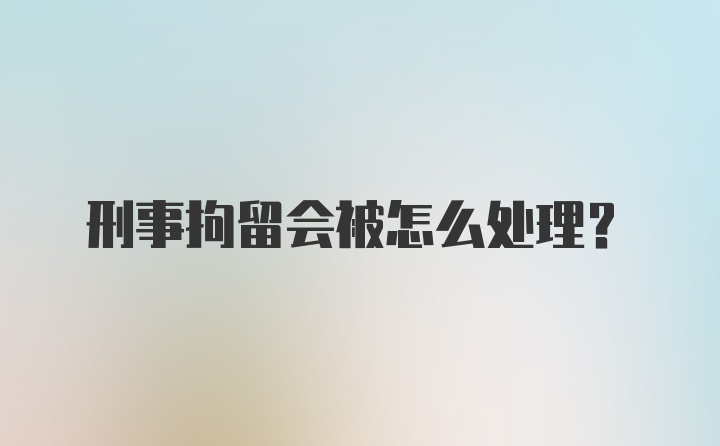 刑事拘留会被怎么处理？