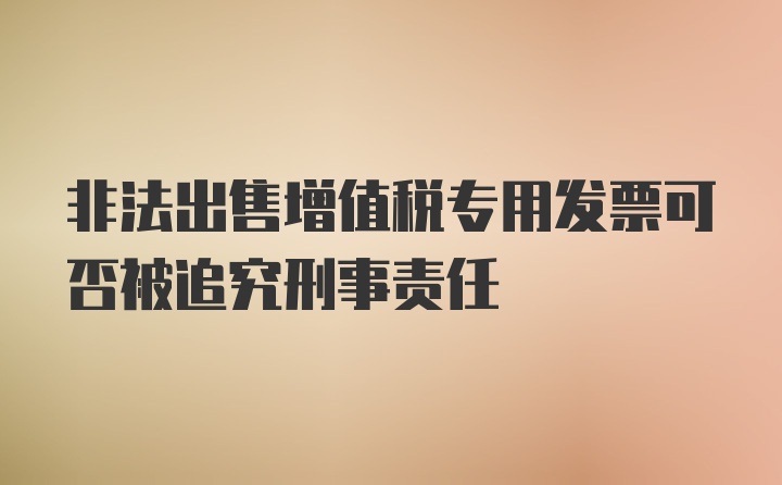 非法出售增值税专用发票可否被追究刑事责任