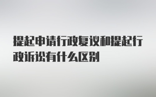 提起申请行政复议和提起行政诉讼有什么区别