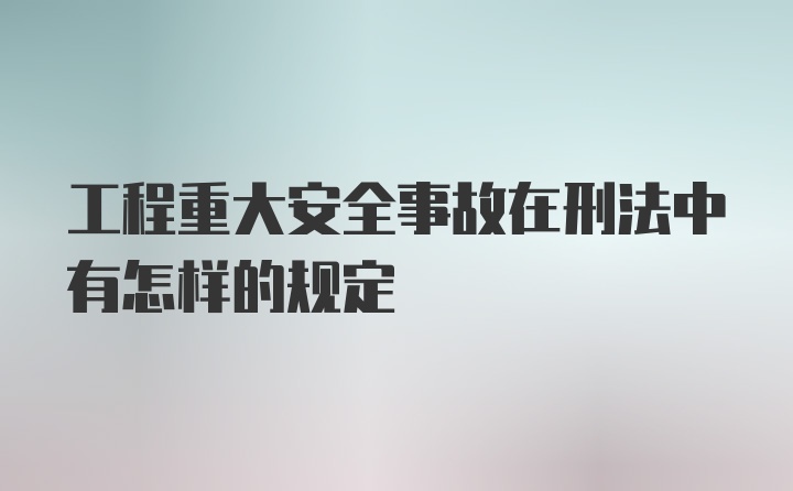 工程重大安全事故在刑法中有怎样的规定