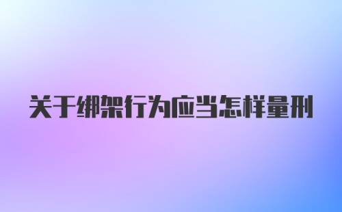 关于绑架行为应当怎样量刑