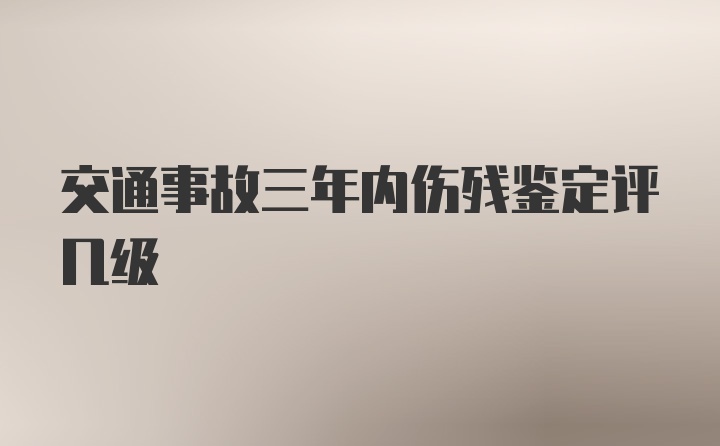 交通事故三年内伤残鉴定评几级