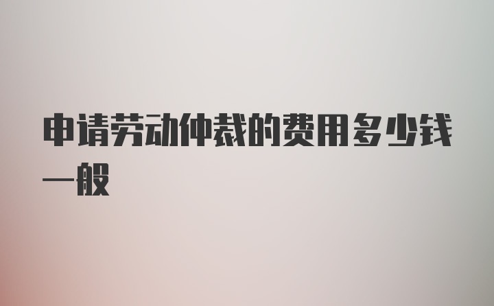 申请劳动仲裁的费用多少钱一般