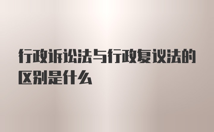 行政诉讼法与行政复议法的区别是什么