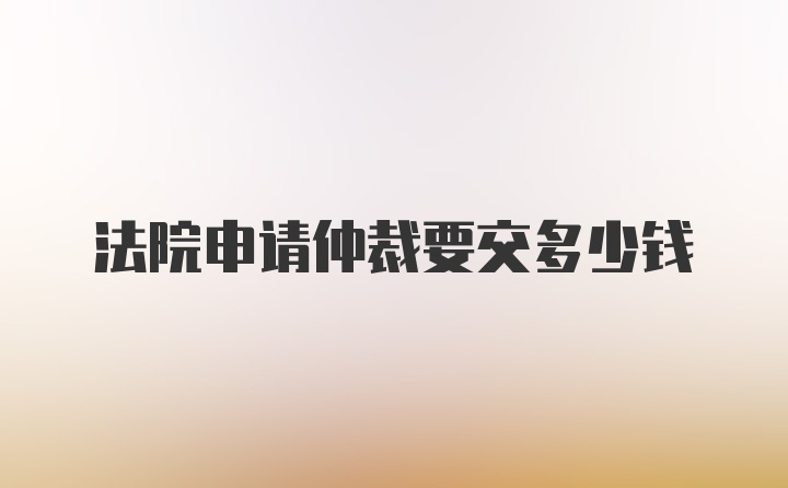 法院申请仲裁要交多少钱