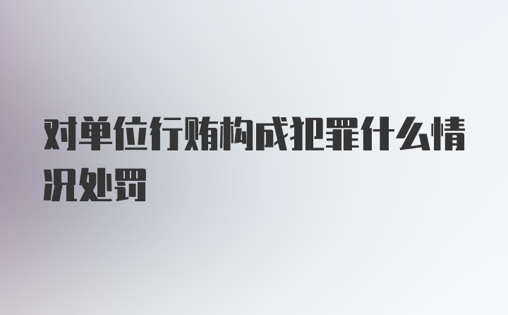 对单位行贿构成犯罪什么情况处罚