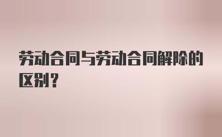 劳动合同与劳动合同解除的区别？