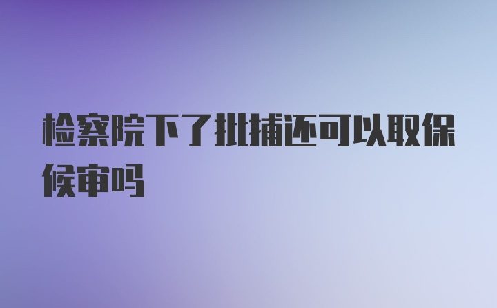 检察院下了批捕还可以取保候审吗