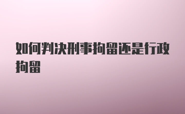 如何判决刑事拘留还是行政拘留