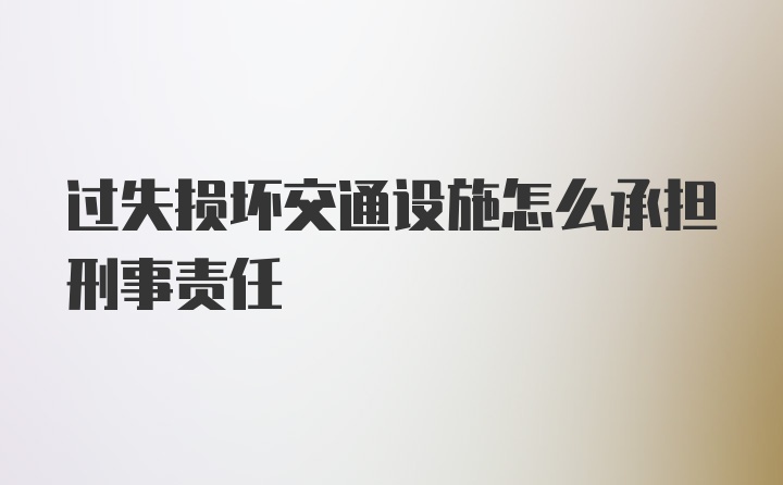 过失损坏交通设施怎么承担刑事责任