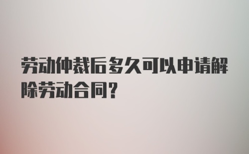 劳动仲裁后多久可以申请解除劳动合同？