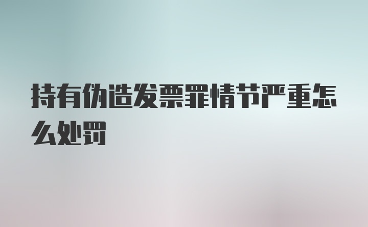 持有伪造发票罪情节严重怎么处罚