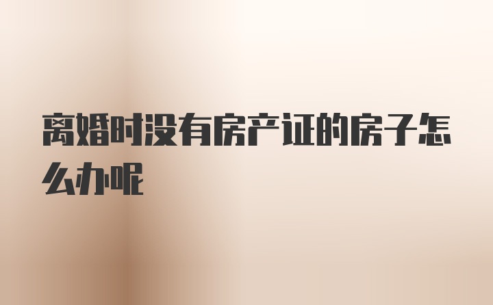 离婚时没有房产证的房子怎么办呢