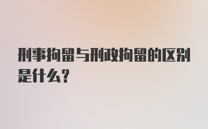 刑事拘留与刑政拘留的区别是什么？