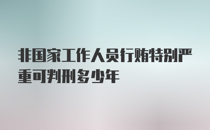 非国家工作人员行贿特别严重可判刑多少年