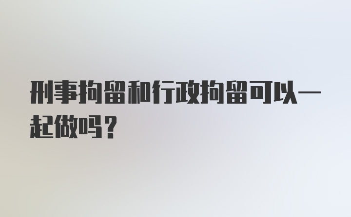 刑事拘留和行政拘留可以一起做吗?