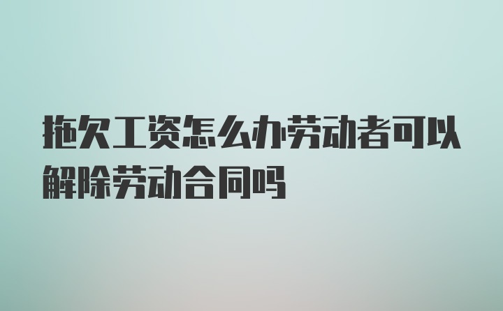 拖欠工资怎么办劳动者可以解除劳动合同吗