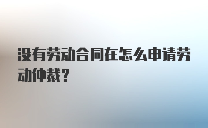 没有劳动合同在怎么申请劳动仲裁？