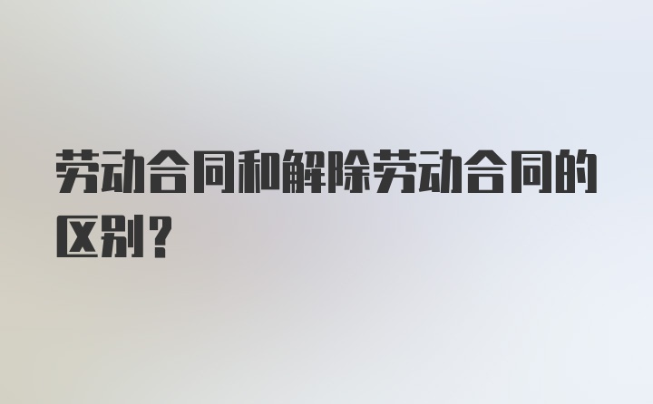 劳动合同和解除劳动合同的区别？