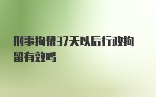 刑事拘留37天以后行政拘留有效吗