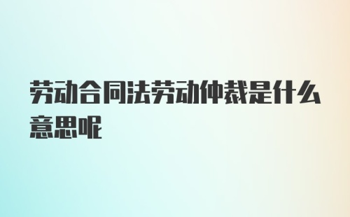 劳动合同法劳动仲裁是什么意思呢