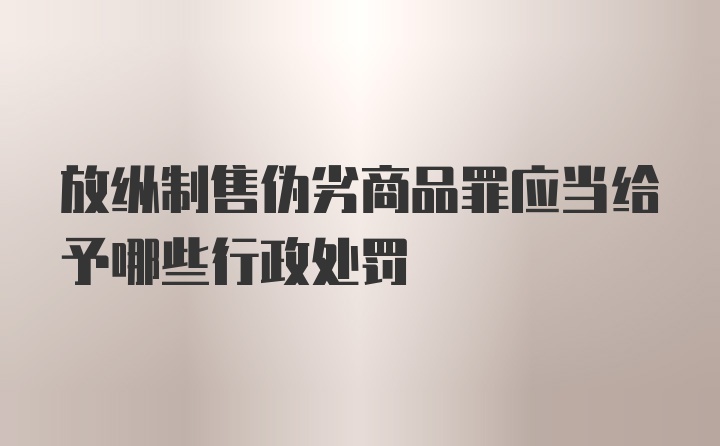 放纵制售伪劣商品罪应当给予哪些行政处罚