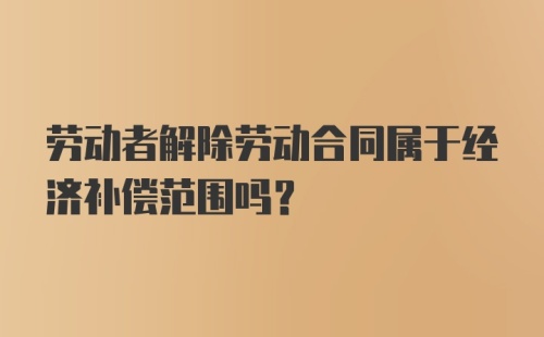 劳动者解除劳动合同属于经济补偿范围吗？