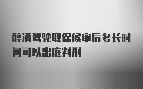 醉酒驾驶取保候审后多长时间可以出庭判刑